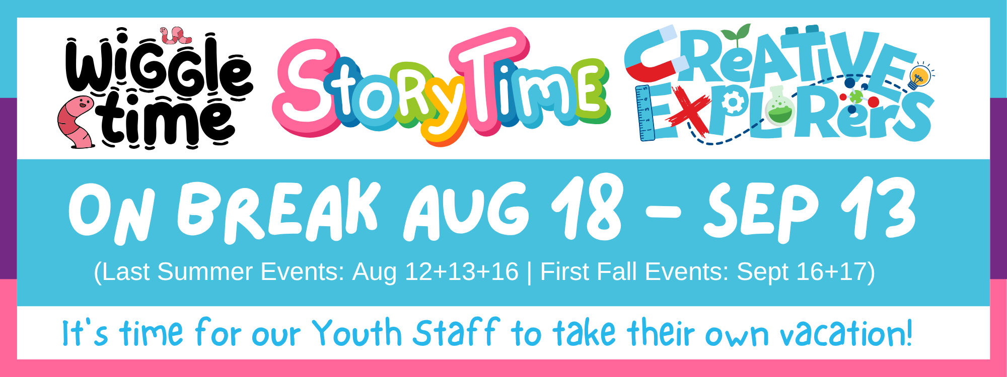 Our youth programs (Wiggle Time, Storytime, Creative Explorers) are on break from August 18th to September 13th. The last programs of the summer will be held August 12th, 13th and 16th, and will begin again in the fall on September 16th and 17th.