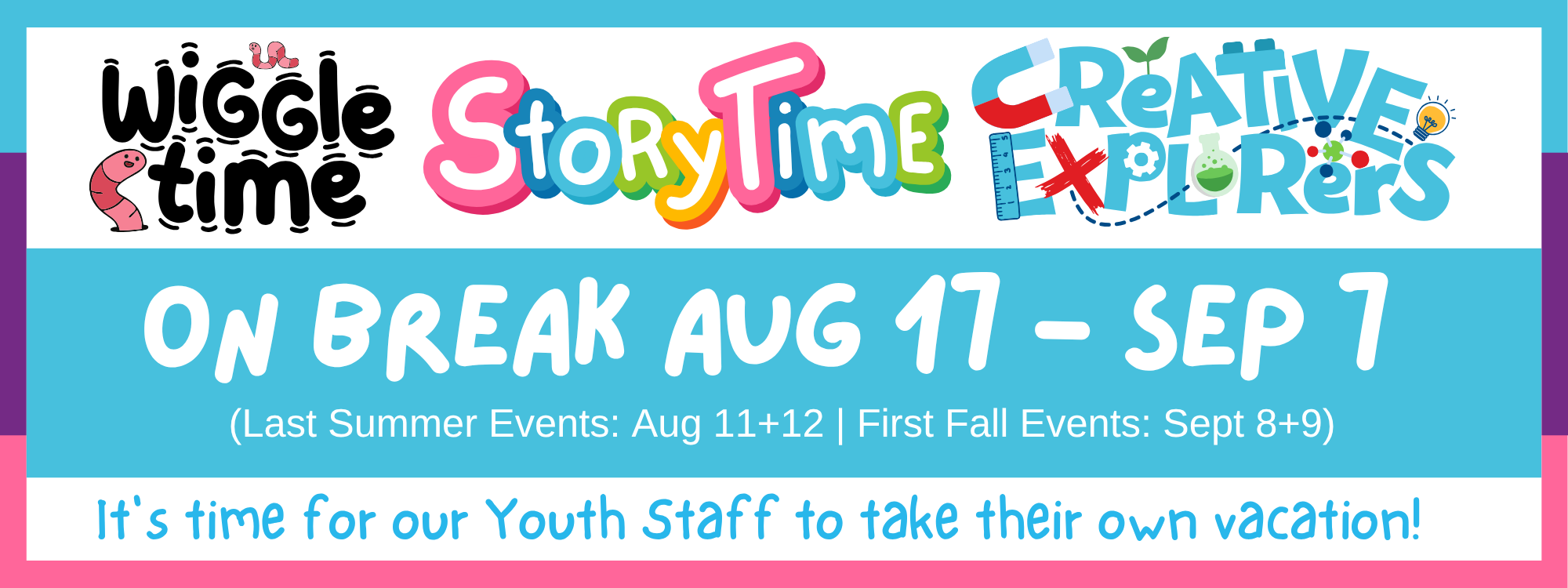 Our youth programs (Wiggle Time, Storytime, and Creative Explorers) are on break from August 17th to September 7th. The last programs of the summer will be held August 11 and 12, and will begin again in the fall on September 8 and 9. 