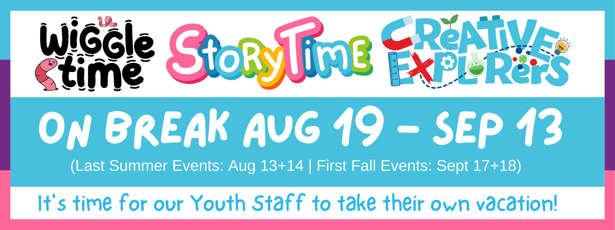 Our youth programs (Wiggle Time, Storytime, Creative Explorers) are on break from August 19th to September 13th. The last programs of the summer will be held August 13th and 14th, and will begin again in the fall on September 17th and 18th. 