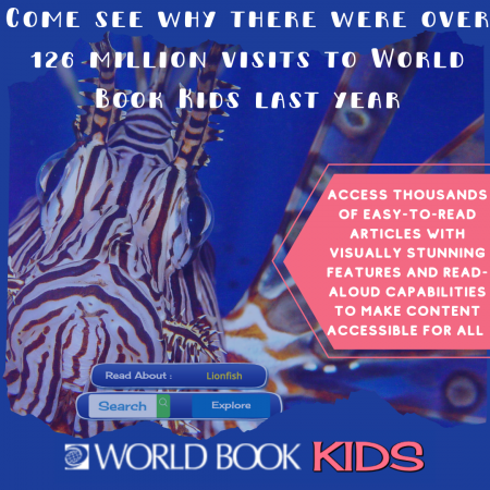Come see why there were over 126 million visits to World Book Kids last year! Access thousands of easy-to-read articles with visually stunning features and read-aloud capabilities to make content accessible for all.
